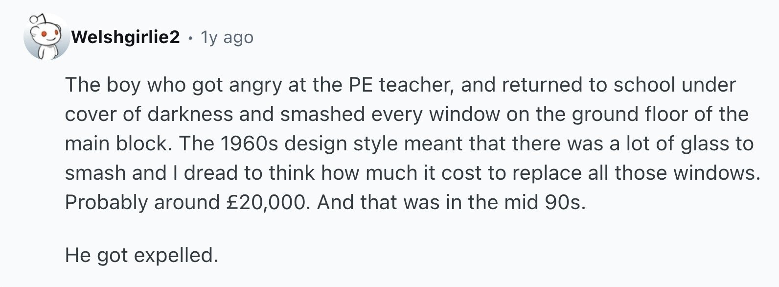 Welshgirlie2 . 1y ago The boy who got angry at the PE teacher, and returned to school under cover of darkness and smashed every window on the ground floor of the main block. The 1960s design style meant that there was a lot of glass to smash and I dread to think how much it cost to replace all those windows. Probably around £20,000. And that was in the mid 90s. Не got expelled.