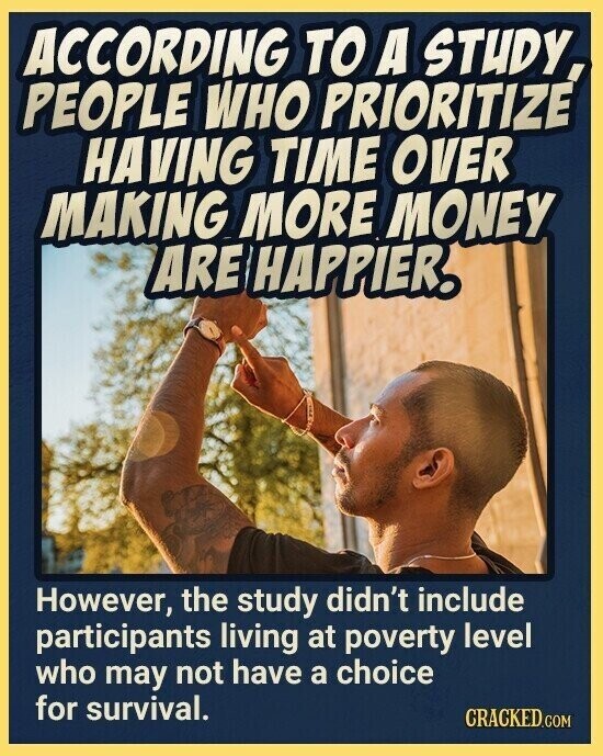 ACCORDING TO A STUDY PEOPLE WHO PRIORITIZE HAVING TIME OVER MAKING MORE MONEY ARE HAPPIER. However, the study didn't include participants living at poverty level who may not have a choice for survival. CRACKED.COM