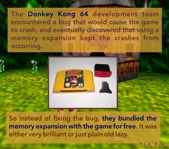 The Donkey Kong 64 development team encountered a bug that would cause the game to crash, and eventually discovered that using a memory expansion kept the crashes from occurring. DONKEY KOHO64 So instead of fixing the bug, they bundled the memory expansion with the game for free. It was either very brilliant or just plain old lazy. CRACKED COM