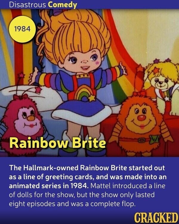 Disastrous Comedy 1984 Rainbow Brite The Hallmark-owned Rainbow Brite started out as a line of greeting cards, and was made into an animated series in 1984. Mattel introduced a line of dolls for the show, but the show only lasted eight episodes and was a complete flop. CRACKED