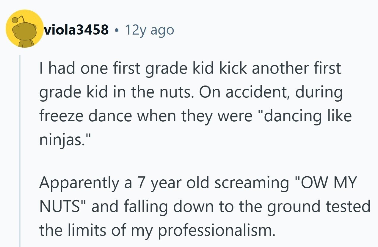 viola3458 a 12y ago | had one first grade kid kick another first grade kid in the nuts. On accident, during freeze dance when they were dancing like ninjas. Apparently a 7 year old screaming OW MY NUTS and falling down to the ground tested the limits of my professionalism.