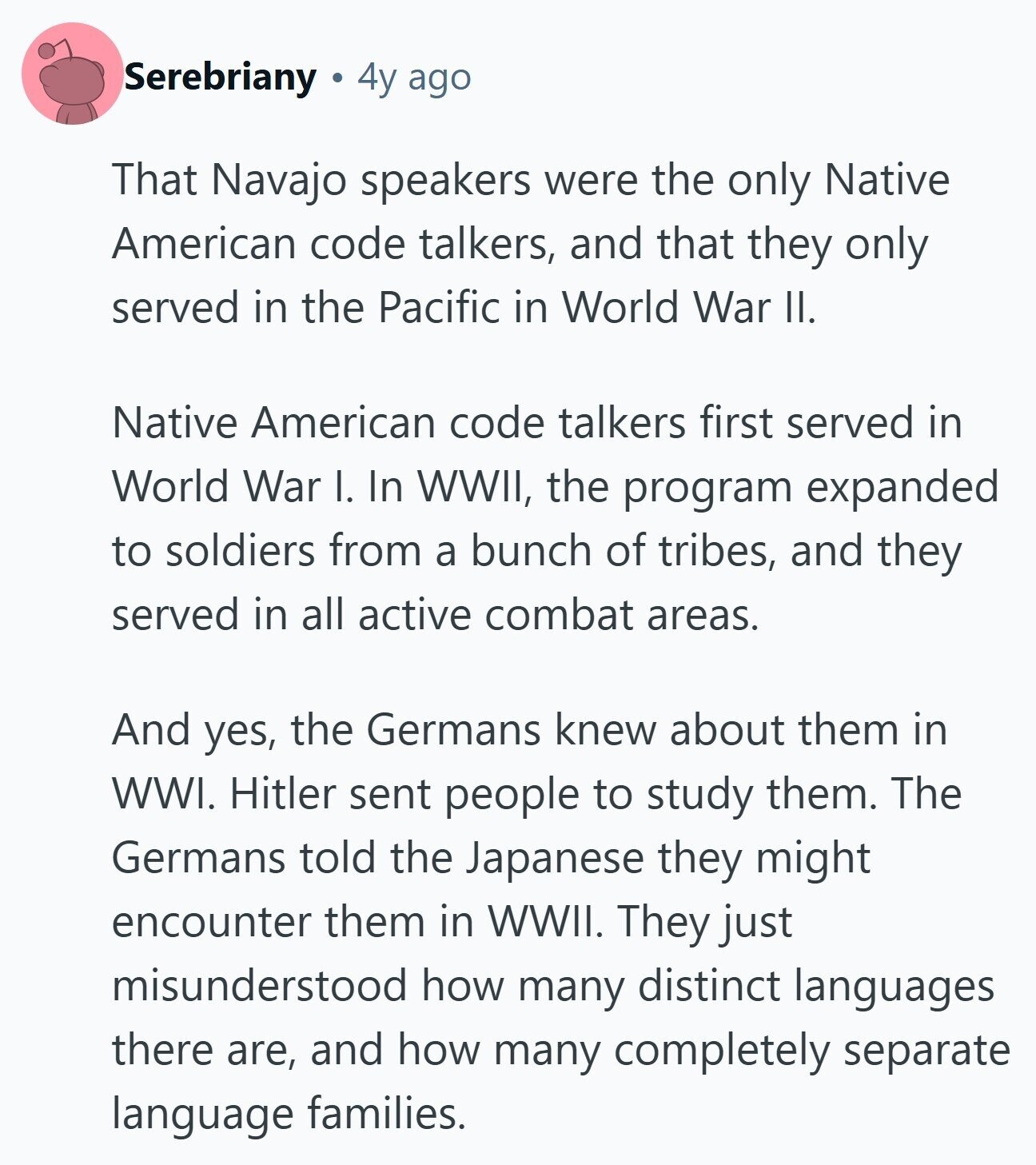 Serebriany 4y ago That Navajo speakers were the only Native American code talkers, and that they only served in the Pacific in World War II. Native American code talkers first served in World War I. In WWII, the program expanded to soldiers from a bunch of tribes, and they served in all active combat areas. And yes, the Germans knew about them in WWI. Hitler sent people to study them. The Germans told the Japanese they might encounter them in WWII. They just misunderstood how many distinct languages there are, and how many completely separate language families. 