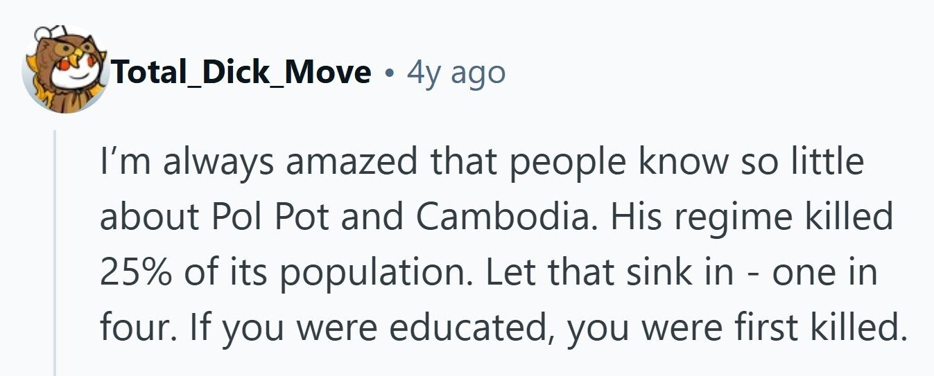 Total_Dick_Move . 4y ago I'm always amazed that people know so little about Pol Pot and Cambodia. His regime killed 25% of its population. Let that sink in - one in four. If you were educated, you were first killed.