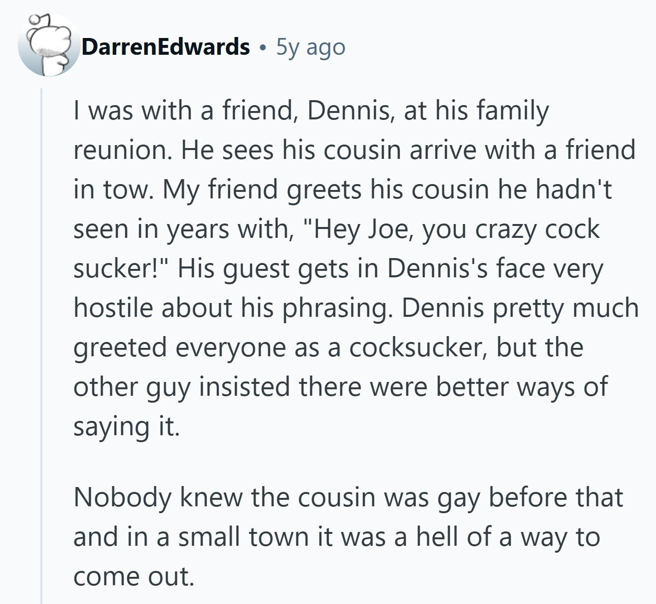 DarrenEdwards 5y ago I was with a friend, Dennis, at his family reunion. Не sees his cousin arrive with a friend in tow. My friend greets his cousin he hadn't seen in years with, Hey Joe, you crazy cock sucker! His guest gets in Dennis's face very hostile about his phrasing. Dennis pretty much greeted everyone as a cocksucker, but the other guy insisted there were better ways of saying it. Nobody knew the cousin was gay before that and in a small town it was a hell of a way to come out.