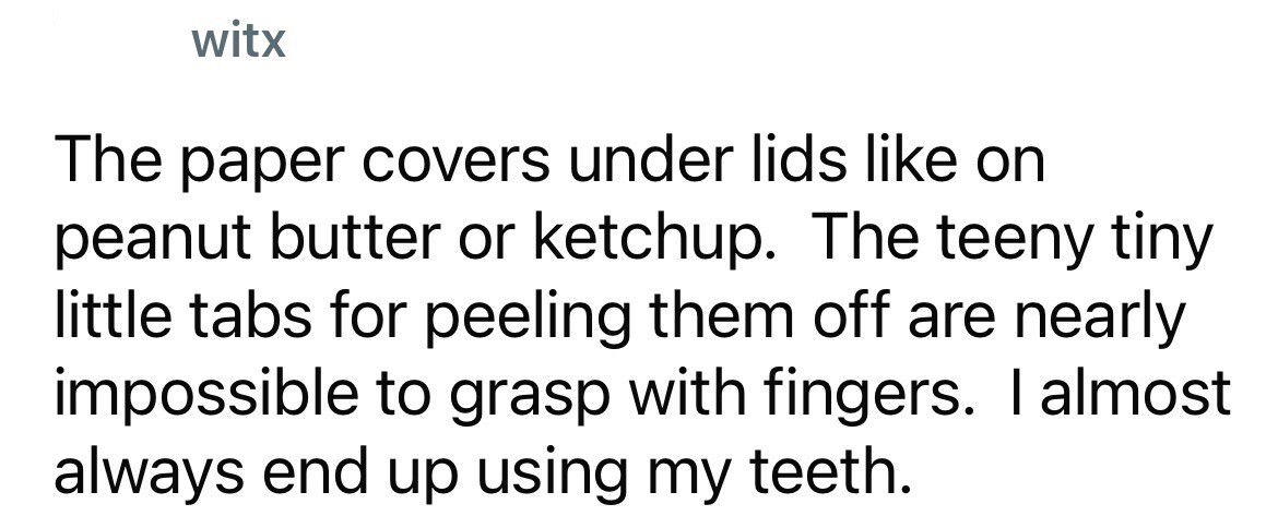 witx The paper covers under lids like on peanut butter or ketchup. The teeny tiny little tabs for peeling them off are nearly impossible to grasp with fingers. I almost always end up using my teeth.