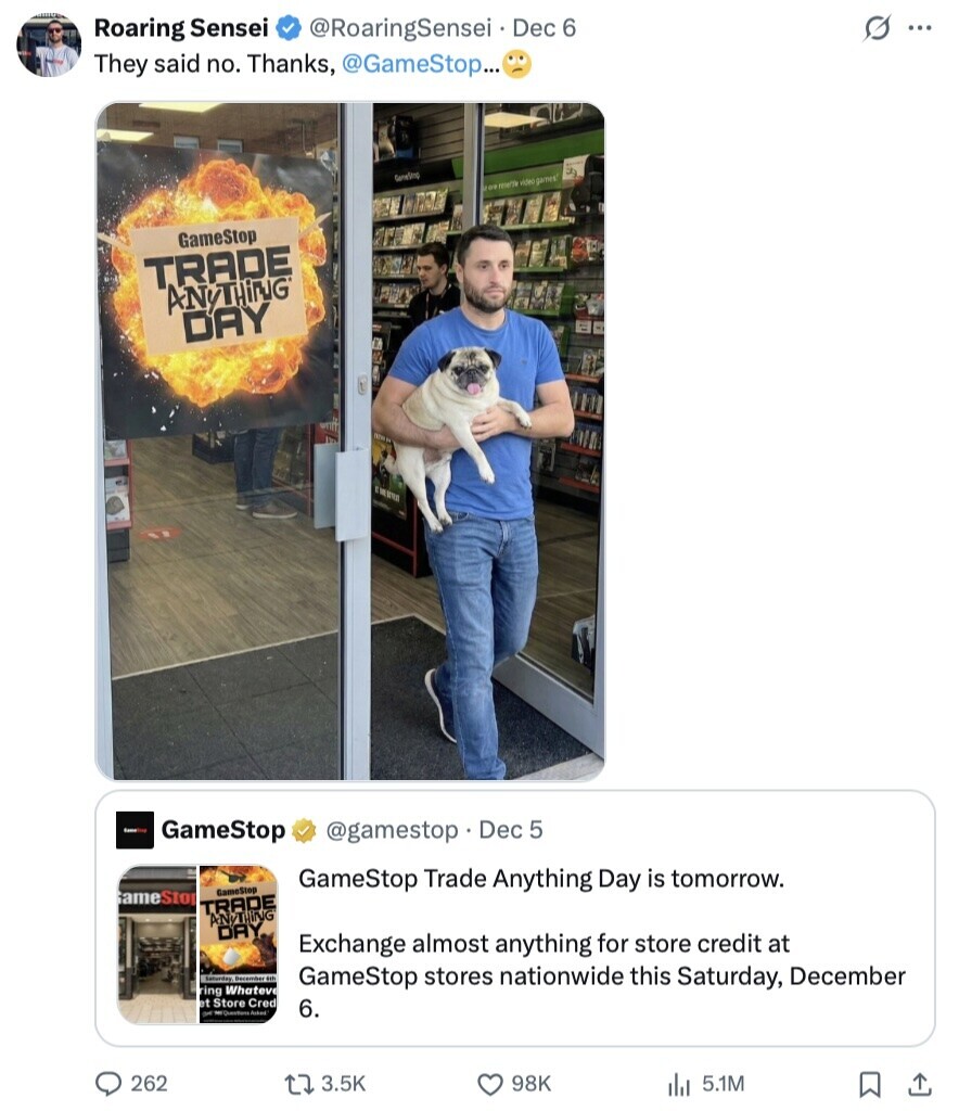 G ... Roaring Sensei @RoaringSensei Dec 6 They said no. Thanks, @GameStop... GoneSing are mette video games GameStop TRADE ANYTHiNG DAY GameStop @gamestop Dec 5 GameStop Trade Anything Day is tomorrow. GameStop GameStop TRADE ANYTHING DAY Exchange almost anything for store credit at Saturday December ith GameStop stores nationwide this Saturday, December ring Whatevel et Store Cred of 6. 262 3.5K 98K 5.1M 