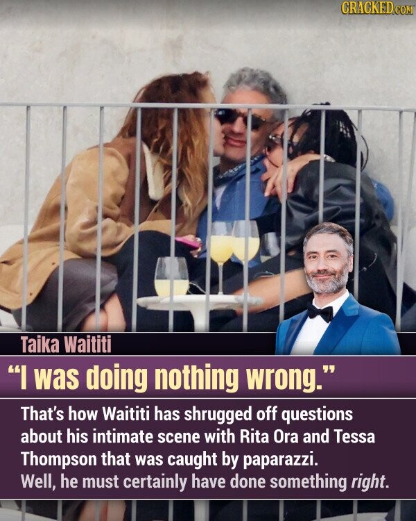 CRACKED.COM Taika Waititi I was doing nothing wrong. That's how Waititi has shrugged off questions about his intimate scene with Rita Ora and Tessa Thompson that was caught by paparazzi. Well, he must certainly have done something right.