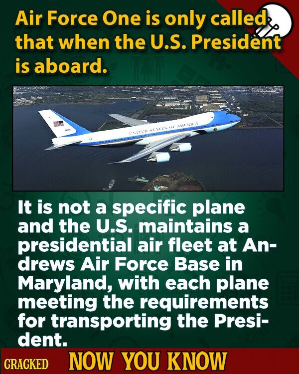 Air Force One is only called that when the U.S. President is aboard. THISE UNITED STATES 118 AMERICA It is not a specific plane and the U.S. maintains a presidential air fleet at An- drews Air Force Base in Maryland, with each plane meeting the requirements for transporting the Presi- dent. CRACKED NOW YOU KNOW