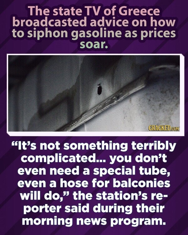 The state TV of Greece broadcasted advice on how to siphon gasoline as prices soar. CRACKED.COM It's not something terribly complicated... you don't even need a special tube, even a hose for balconies will do, the station's re- porter said during their morning news program.