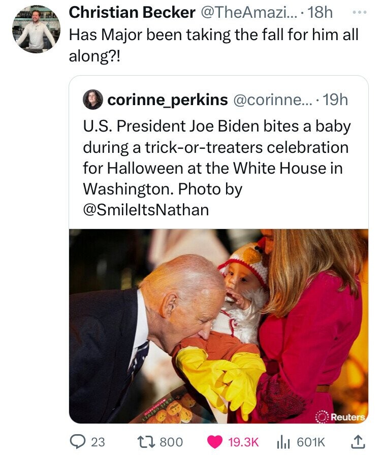 Christian Becker @TheAmazi... 18h ... Has Major been taking the fall for him all along?! corinne_perkins @corinne... ...19h U.S. President Joe Biden bites a baby during a trick-or-treaters celebration for Halloween at the White House in Washington. Photo by @SmileltsNathan Reuters GRIS 23 800 19.3K 601K