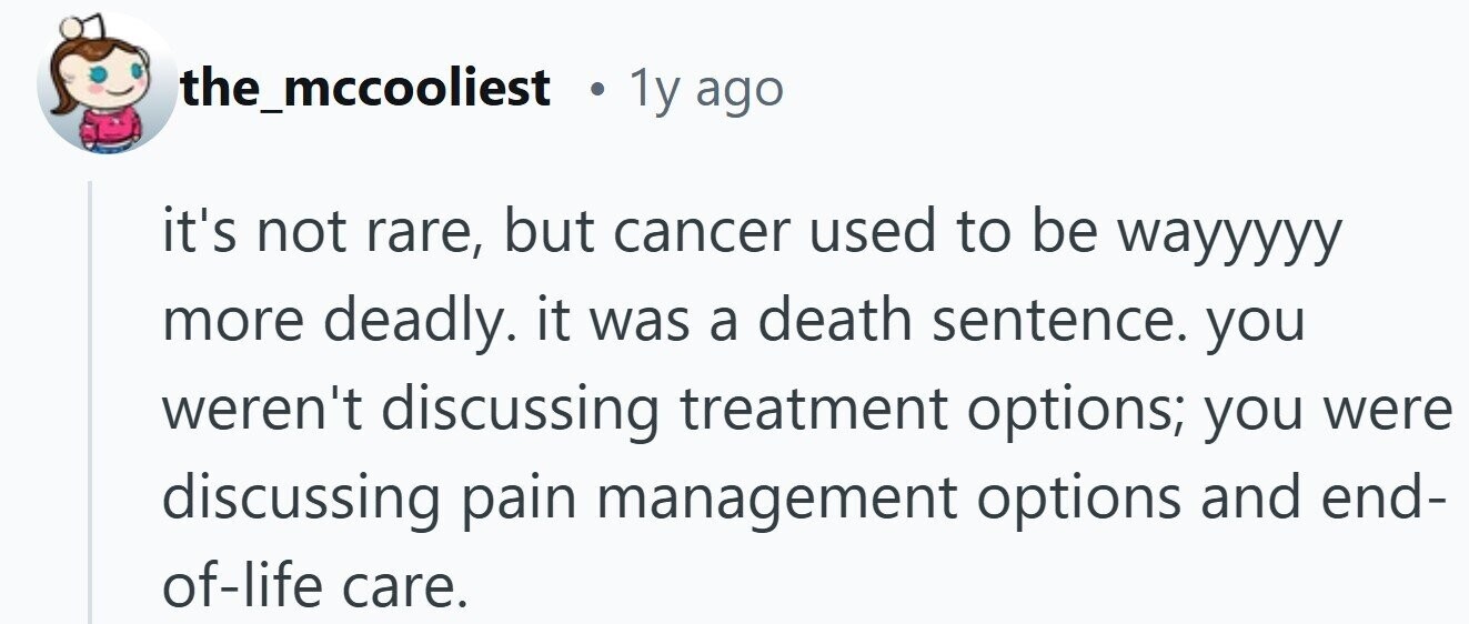 the_mccooliest . 1y ago it's not rare, but cancer used to be wayyyyy more deadly. it was a death sentence. you weren't discussing treatment options; you were discussing pain management options and end- of-life care.