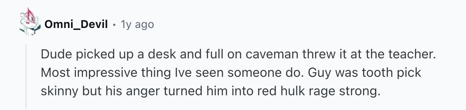 Omni_Devil . 1y ago Dude picked up a desk and full on caveman threw it at the teacher. Most impressive thing Ive seen someone do. Guy was tooth pick skinny but his anger turned him into red hulk rage strong.