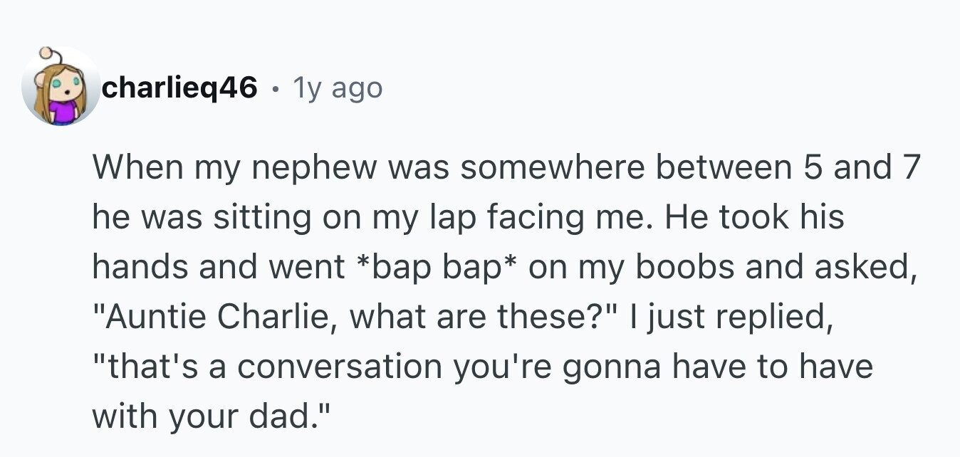charlieq46 . 1 1y ago When my nephew was somewhere between 5 and 7 he was sitting on my lap facing me. Не took his hands and went *bap bap* on my boobs and asked, Auntie Charlie, what are these? I just replied, that's a conversation you're gonna have to have with your dad.