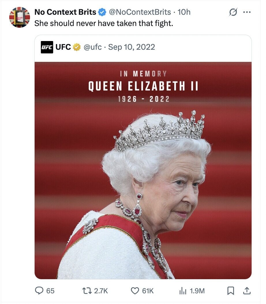 No Context Brits @NoContextBrits 10h G ... She should never have taken that fight. UFC UFC @ufc.S Sep 10, 2022 IN MEMORY QUEEN ELIZABETH II 1926 - 2022 65 2.7K 61K del 1.9M