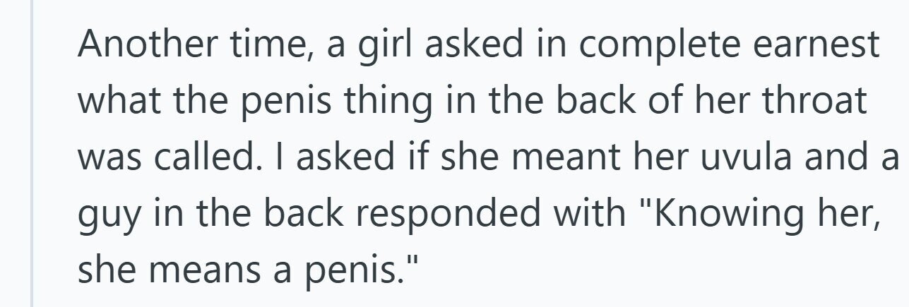 Another time, a girl asked in complete earnest what the penis thing in the back of her throat was called. I asked if she meant her uvula and a guy in the back responded with Knowing her, she means a penis.