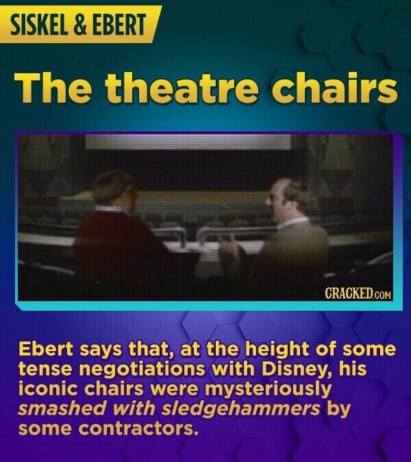 SISKEL & EBERT The theatre chairs CRACKED.COM Ebert says that, at the height of some tense negotiations with Disney, his iconic chairs were mysteriously smashed with sledgehammers by some contractors.