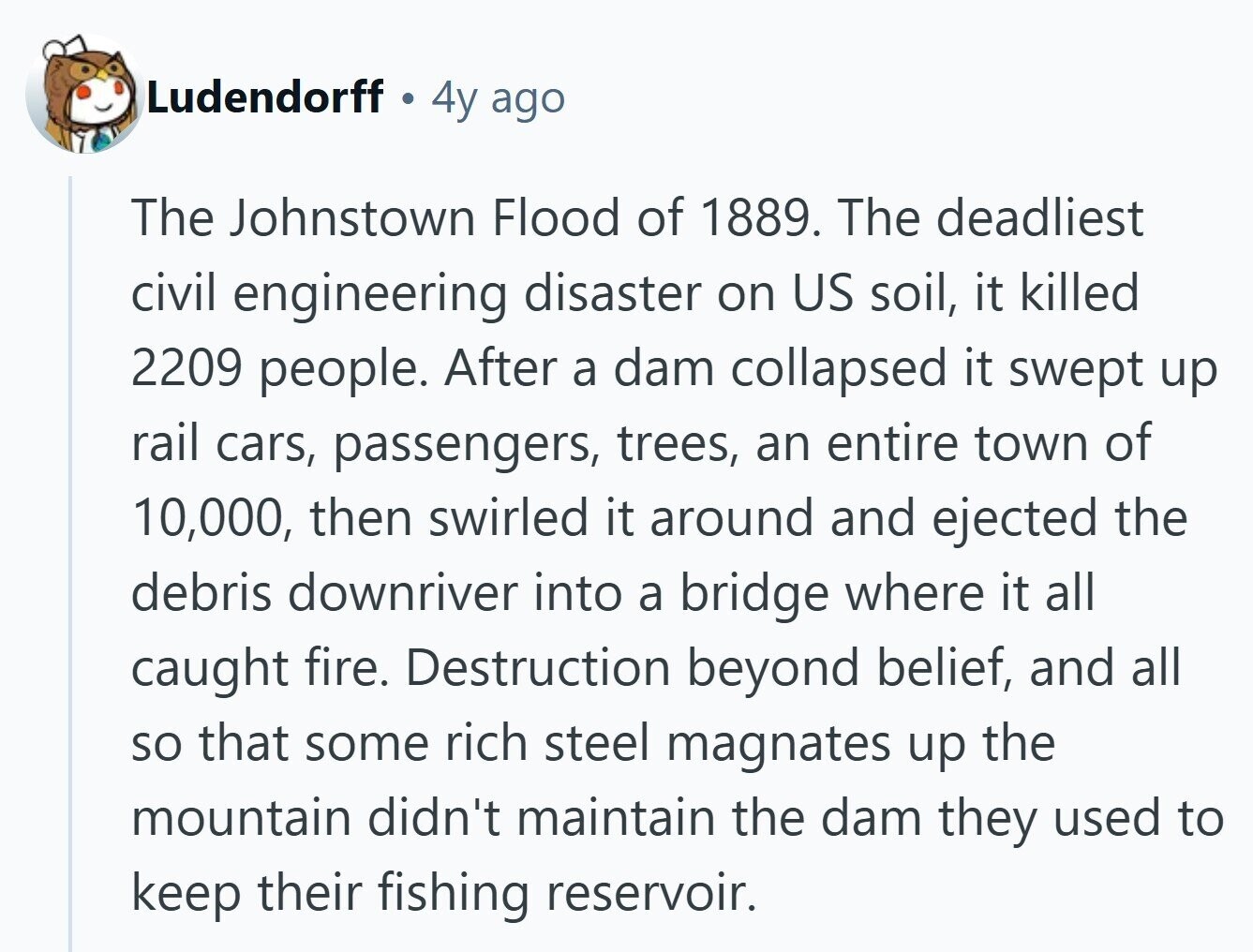 Ludendorff 4y ago The Johnstown Flood of 1889. The deadliest civil engineering disaster on US soil, it killed 2209 people. After a dam collapsed it swept up rail cars, passengers, trees, an entire town of 10,000, then swirled it around and ejected the debris downriver into a bridge where it all caught fire. Destruction beyond belief, and all so that some rich steel magnates up the mountain didn't maintain the dam they used to keep their fishing reservoir.