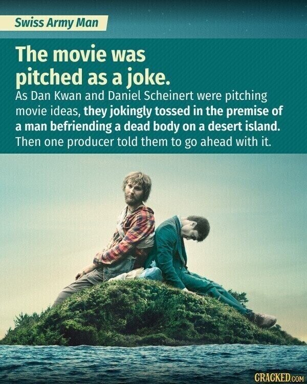 Swiss Army Man The movie was pitched as a joke. As Dan Kwan and Daniel Scheinert were pitching movie ideas, they jokingly tossed in the premise of a man befriending a dead body on a desert island. Then one producer told them to go ahead with it. CRACKED.COM