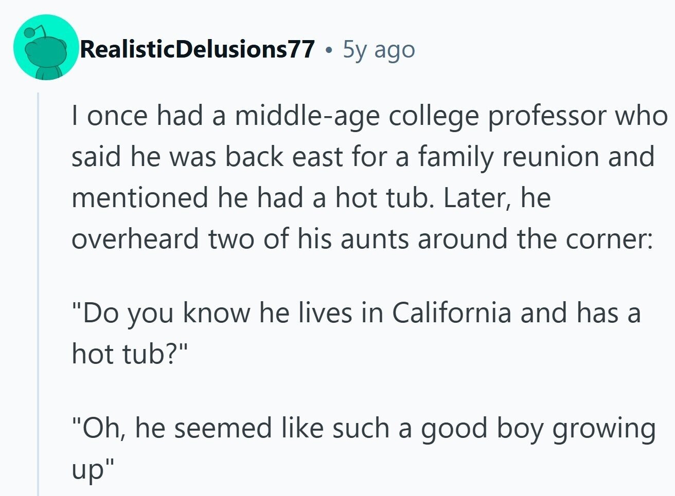 RealisticDelusions77 5y ago | once had a middle-age college professor who said he was back east for a family reunion and mentioned he had a hot tub. Later, he overheard two of his aunts around the corner: Do you know he lives in California and has a hot tub? Oh, he seemed like such a good boy growing up