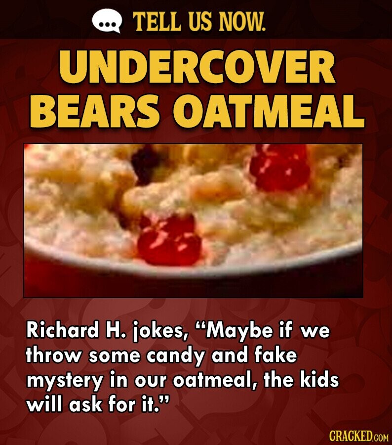 ... TELL US NOW. UNDERCOVER BEARS OATMEAL Richard H. jokes, Maybe if we throw some candy and fake mystery in our oatmeal, the kids will ask for it. CRACKED.COM