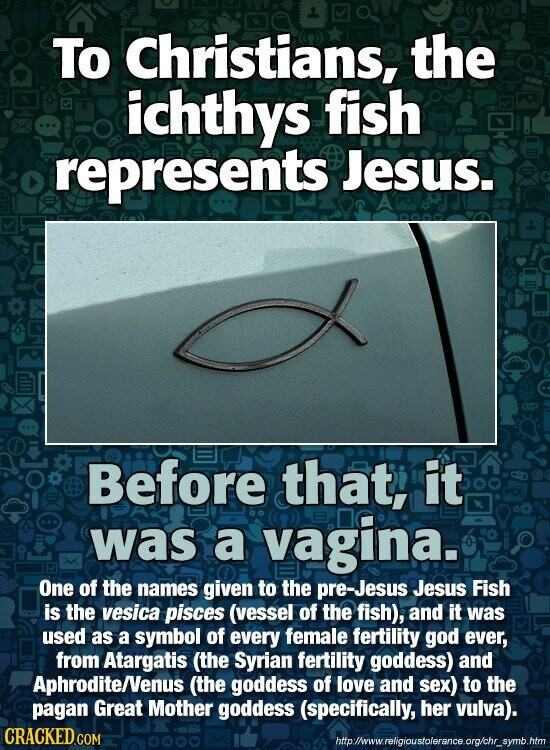 To Christians, the ichthys fish represents Jesus. Before that, it was a vagina. One of the names given to the pre-Jesus Jesus Fish is the vesica pisces (vessel of the fish), and it was used as a symbol of every female fertility god ever, from Atargatis (the Syrian fertility goddess) and Aphrodite/Venus (the goddess of love and sex) to the pagan Great Mother goddess (specifically, her vulva). CRACKED.COM http://www. religioustolerance.org/chr_symb.htm