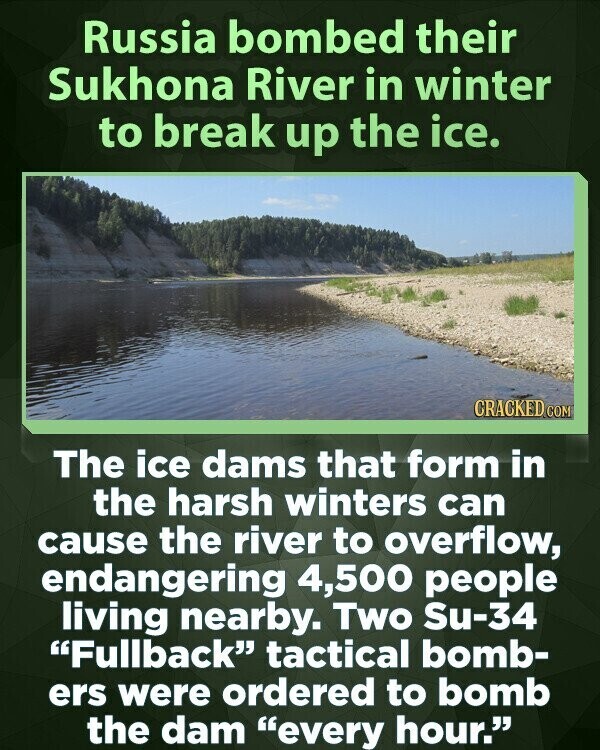 Russia bombed their Sukhona River in winter to break up the ice. CRACKED COM The ice dams that form in the harsh winters can cause the river to overflow, endangering 4,500 people living nearby. Two Su-34 Fullback tactical bomb- ers were ordered to bomb the dam every hour.