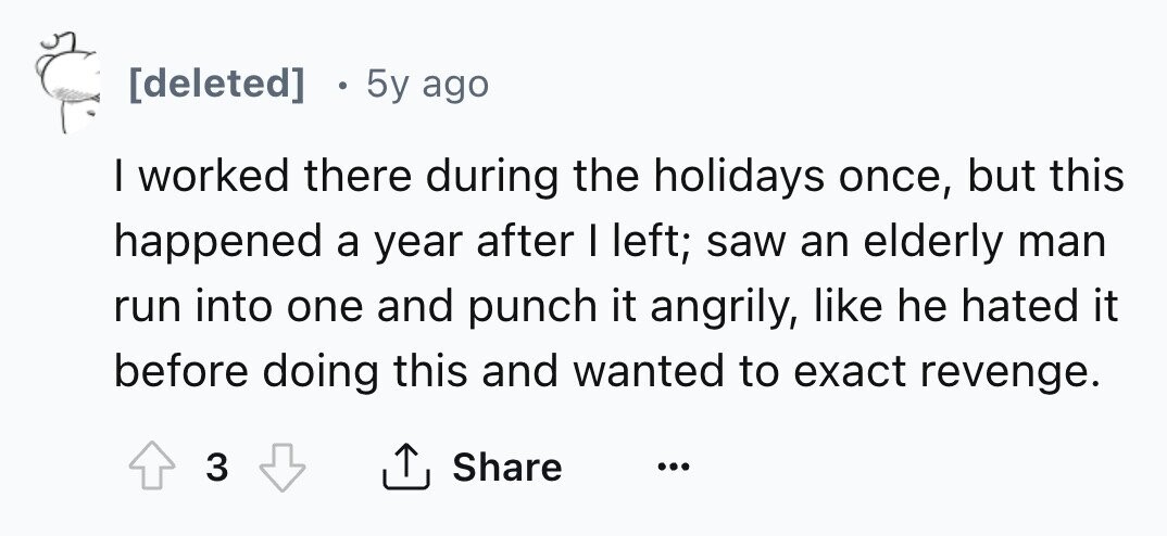 [deleted] e 5y ago I worked there during the holidays once, but this happened a year after I left; saw an elderly man run into one and punch it angrily, like he hated it before doing this and wanted to exact revenge. Share 3 ... 