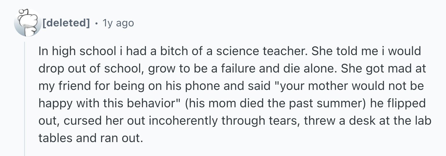 1y ago In high school i had a bitch of a science teacher. She told me i would drop out of school, grow to be a failure and die alone. She got mad at my friend for being on his phone and said your mother would not be happy with this behavior (his mom died the past summer) he flipped out, cursed her out incoherently through tears, threw a desk at the lab tables and ran out.
