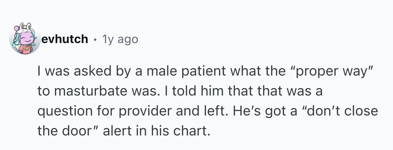 evhutch 1y ago I was asked by a male patient what the proper way to masturbate was. I told him that that was a question for provider and left. He's got a don't close the door alert in his chart.