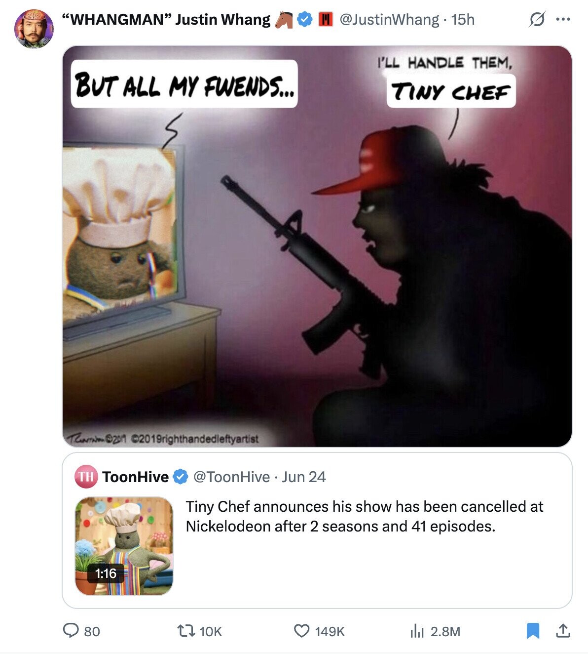 WHANGMAN Justin Whang III G ... @JustinWhang 15h I'LL HANDLE THEM, BUT ALL MY FWENDS... TINY CHEF ©2019righthandedletyyrist TH ToonHive @ToonHive Jun 24 Tiny Chef announces his show has been cancelled at Nickelodeon after 2 seasons and 41 episodes. 1:16 80 10K 149K 2.8M