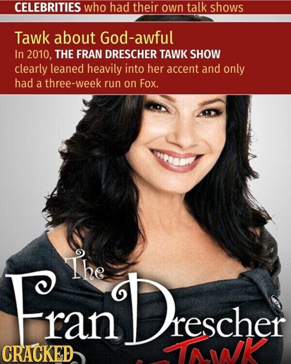 CELEBRITIES who had their own talk shows Tawk about God-awful In 2010, THE FRAN DRESCHER TAWK SHOW clearly leaned heavily into her accent and only had a three-week run on Fox. The Fran CRACKED Dr rescher TAWK