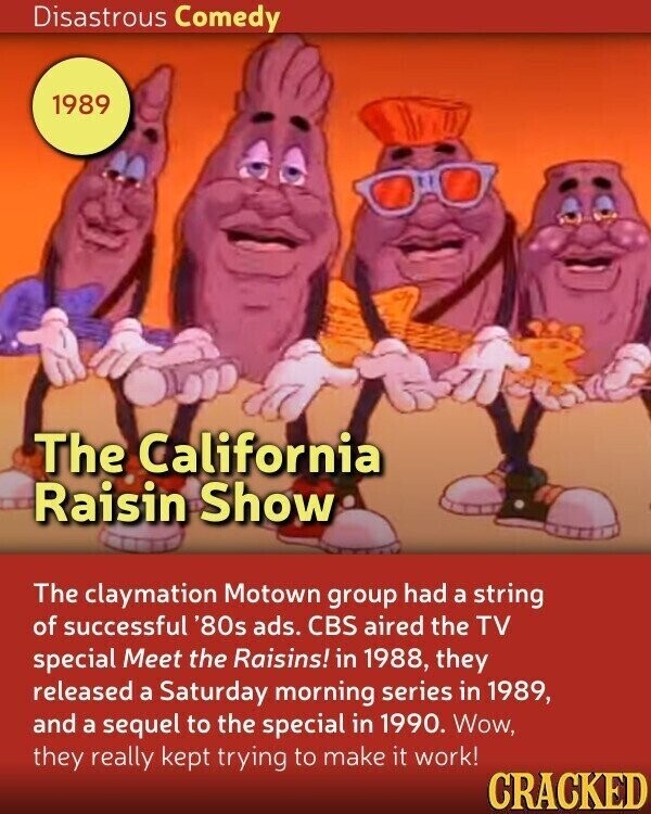 Disastrous Comedy 1989 The California Raisin Show The claymation Motown group had a string of successful '80s ads. CBS aired the TV special Meet the Raisins! in 1988, they released a Saturday morning series in 1989, and a sequel to the special in 1990. Wow, they really kept trying to make it work! CRACKED