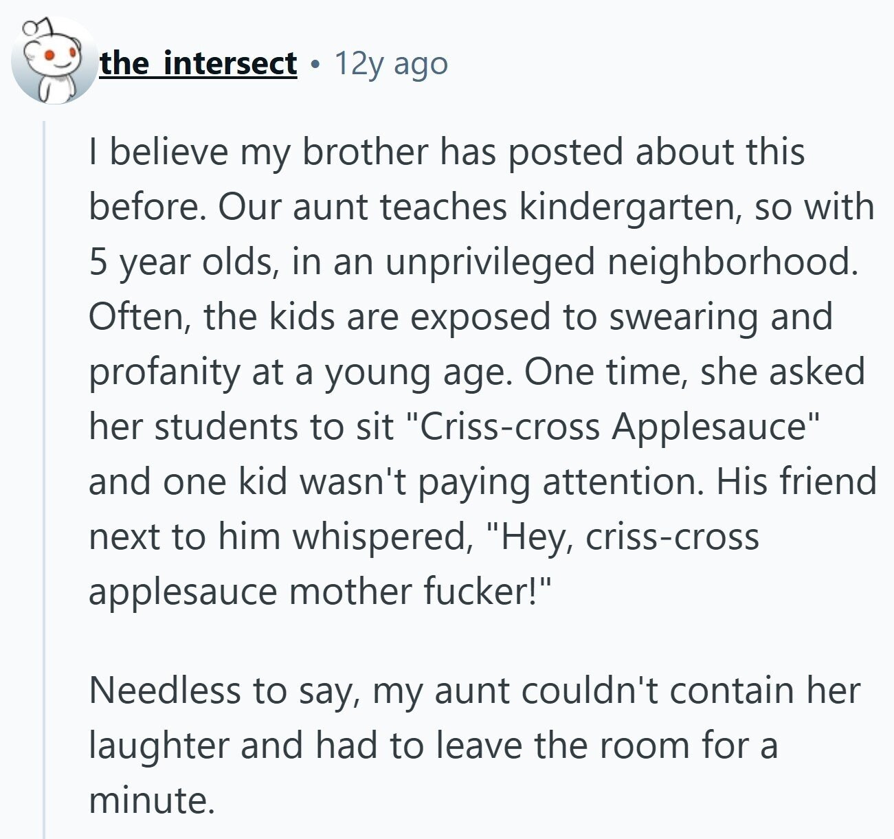 the intersect 12y ago I believe my brother has posted about this before. Our aunt teaches kindergarten, so with 5 year olds, in an unprivileged neighborhood. Often, the kids are exposed to swearing and profanity at a young age. One time, she asked her students to sit Criss-cross Applesauce and one kid wasn't paying attention. His friend next to him whispered, Hey, criss-cross applesauce mother fucker! Needless to say, my aunt couldn't contain her laughter and had to leave the room for a minute.
