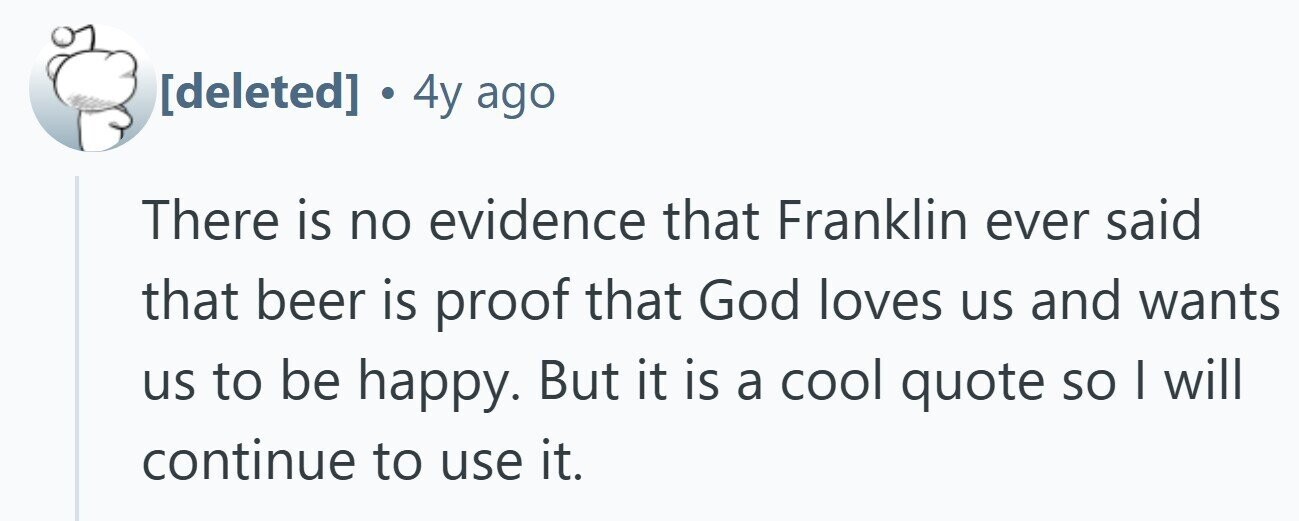  . 4y ago There is no evidence that Franklin ever said that beer is proof that God loves us and wants us to be happy. But it is a cool quote so | will continue to use it. 