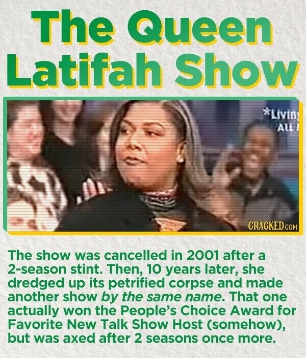 The Queen Latifah Show *Livin ALL CRACKED.COM The show was cancelled in 2001 after a 2-season stint. Then, 10 years later, she dredged up its petrified corpse and made another show by the same name. That one actually won the People's Choice Award for Favorite New Talk Show Host (somehow), but was axed after 2 seasons once more.