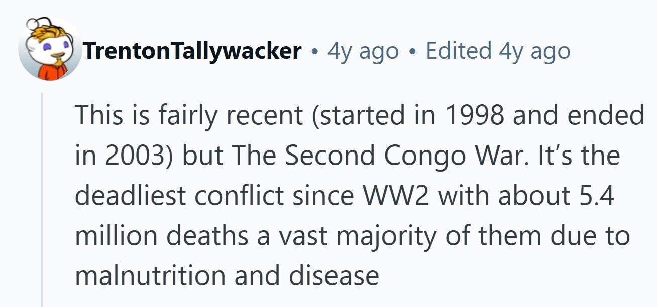 TrentonTallywacker . 4y ago . Edited 4y ago This is fairly recent (started in 1998 and ended in 2003) but The Second Congo War. It's the deadliest conflict since WW2 with about 5.4 million deaths a vast majority of them due to malnutrition and disease
