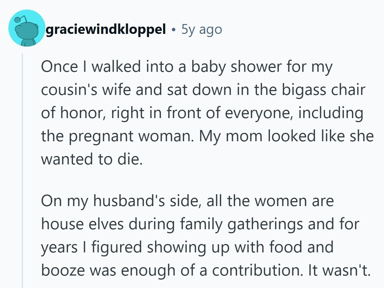 graciewindkloppel 5y ago Once I walked into a baby shower for my cousin's wife and sat down in the bigass chair of honor, right in front of everyone, including the pregnant woman. My mom looked like she wanted to die. On my husband's side, all the women are house elves during family gatherings and for years I figured showing up with food and booze was enough of a contribution. It wasn't.
