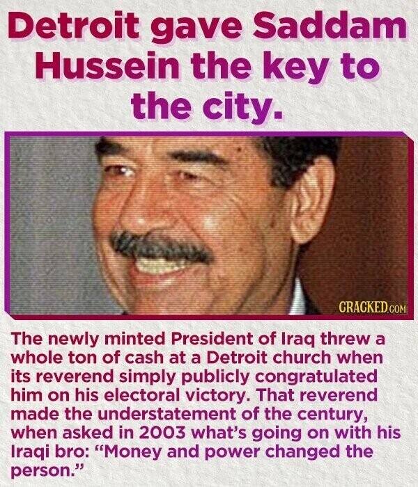 Detroit gave Saddam Hussein the key to the city. CRACKED.COM The newly minted President of Iraq threw a whole ton of cash at a Detroit church when its reverend simply publicly congratulated him on his electoral victory. That reverend made the understatement of the century, when asked in 2003 what's going on with his Iraqi bro: Money and power changed the person.