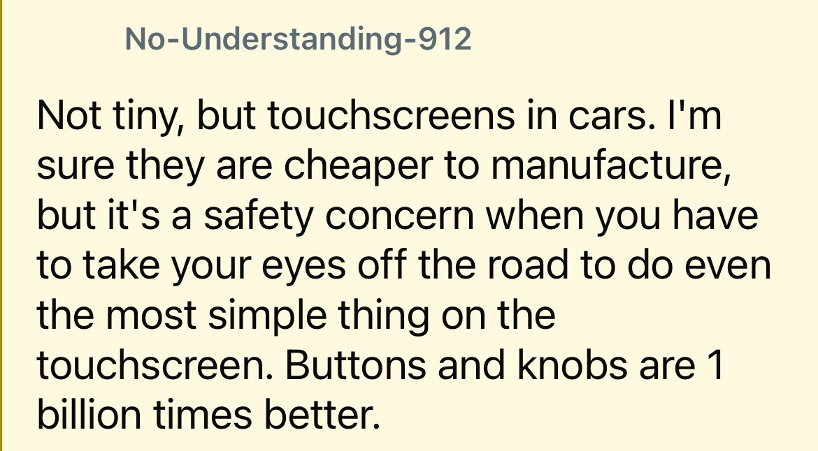 No-Understanding-912 Not tiny, but touchscreens in cars. I'm sure they are cheaper to manufacture, but it's a safety concern when you have to take your eyes off the road to do even the most simple thing on the touchscreen. Buttons and knobs are 1 billion times better.