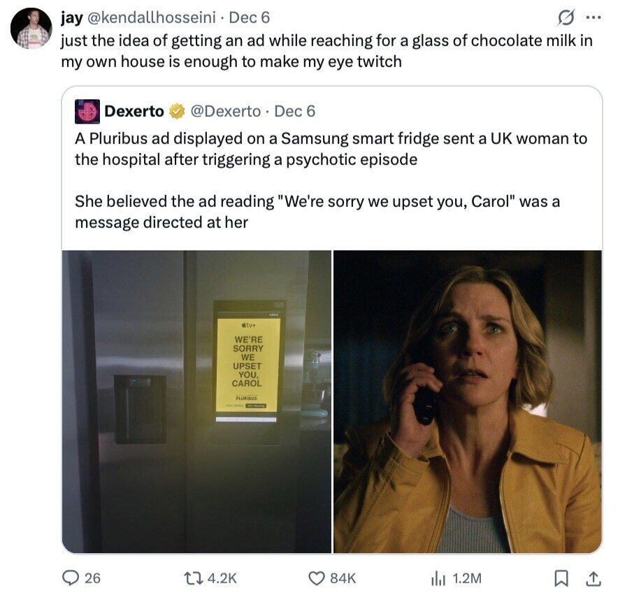 G ... jay @kendallhosseini Dec 6 just the idea of getting an ad while reaching for a glass of chocolate milk in my own house is enough to make my eye twitch Dexerto @Dexerto Dec 6 A Pluribus ad displayed on a Samsung smart fridge sent a UK woman to the hospital after triggering a psychotic episode She believed the ad reading We're sorry we upset you, Carol was a message directed at her ttu+ WE'RE SORRY WE UPSET YOU, CAROL PLURIOUS - 26 4.2K 84K del 1.2M 