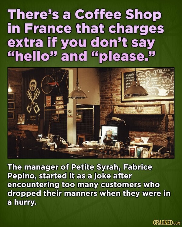 There's a Coffee Shop in France that charges extra if you don't say hello and please. RENU Alfogato 10/200 ADITION FRENCH PRESSIT K 22/24X Coppuer TUBRUK 17K 5/268 jtk coje b V60 VIA top JAPANESE BREW 20K a 24/26 2/2416 Eat LICE Drink RELAX NE HAPPY COFFEE FFEE SETA The manager of Petite Syrah, Fabrice Pepino, started it as a joke after encountering too many customers who dropped their manners when they were in a hurry. CRACKED.COM
