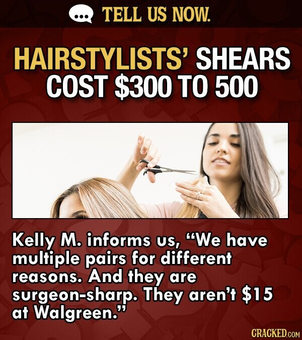 ... TELL US NOW. HAIRSTYLISTS' SHEARS COST $300 TO 500 Kelly M. informs us, We have multiple pairs for different reasons. And they are surgeon-sharp. They aren't $15 at Walgreen. CRACKED.COM