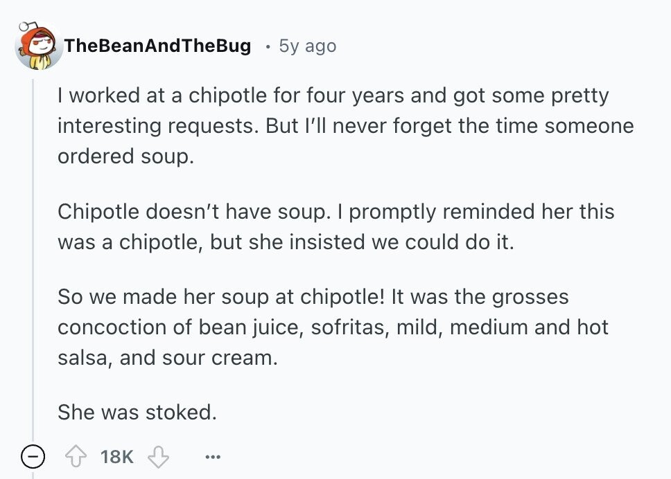 TheBeanAndTheBug 5y ago | worked at a chipotle for four years and got some pretty interesting requests. But I'll never forget the time someone ordered soup. Chipotle doesn't have soup. I promptly reminded her this was a chipotle, but she insisted we could do it. So we made her soup at chipotle! It was the grosses concoction of bean juice, sofritas, mild, medium and hot salsa, and sour cream. She was stoked. 18K ... 