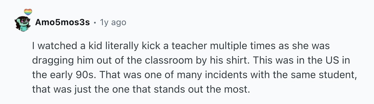 Amo5mos3s 1y ago I watched a kid literally kick a teacher multiple times as she was dragging him out of the classroom by his shirt. This was in the US in the early 90s. That was one of many incidents with the same student, that was just the one that stands out the most.