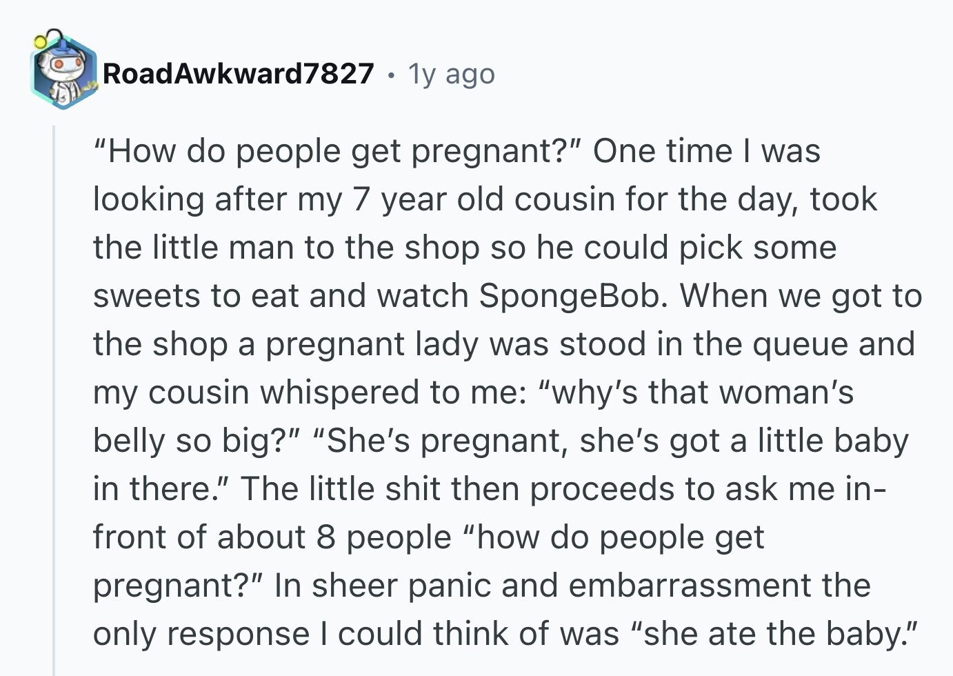 RoadAwkward7827 1y ago How do people get pregnant? One time I was looking after my 7 year old cousin for the day, took the little man to the shop so he could pick some sweets to eat and watch SpongeBob. When we got to the shop a pregnant lady was stood in the queue and my cousin whispered to me: why's that woman's belly so big? She's pregnant, she's got a little baby in there. The little shit then proceeds to ask me in- front of about 8 people how do people get pregnant? In sheer panic and embarrassment the