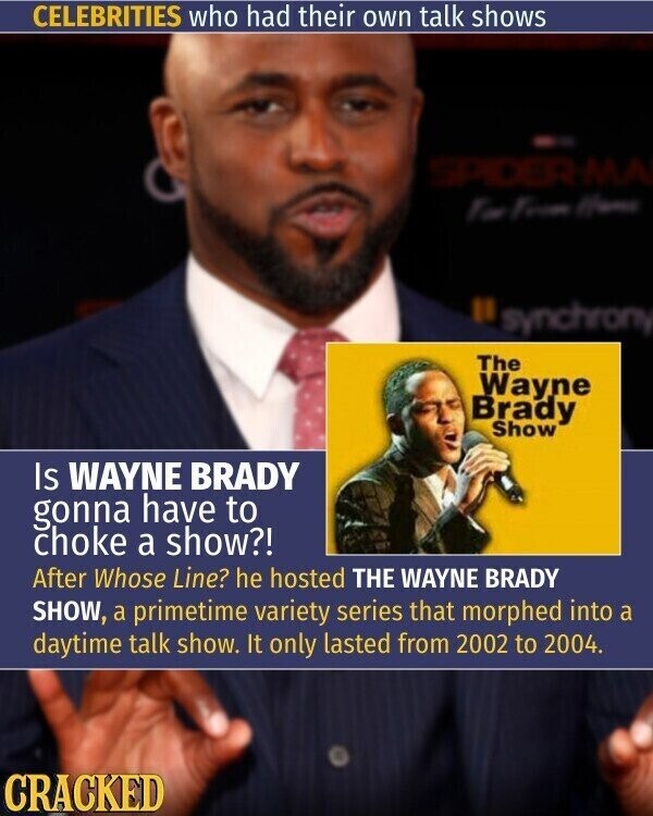 CELEBRITIES who had their own talk shows SPIDER MA Too From Hama synchrony The Wayne Brady Show Is WAYNE BRADY gonna have to choke a show?! After Whose Line? he hosted THE WAYNE BRADY SHOW, a primetime variety series that morphed into a daytime talk show. It only lasted from 2002 to 2004. CRACKED