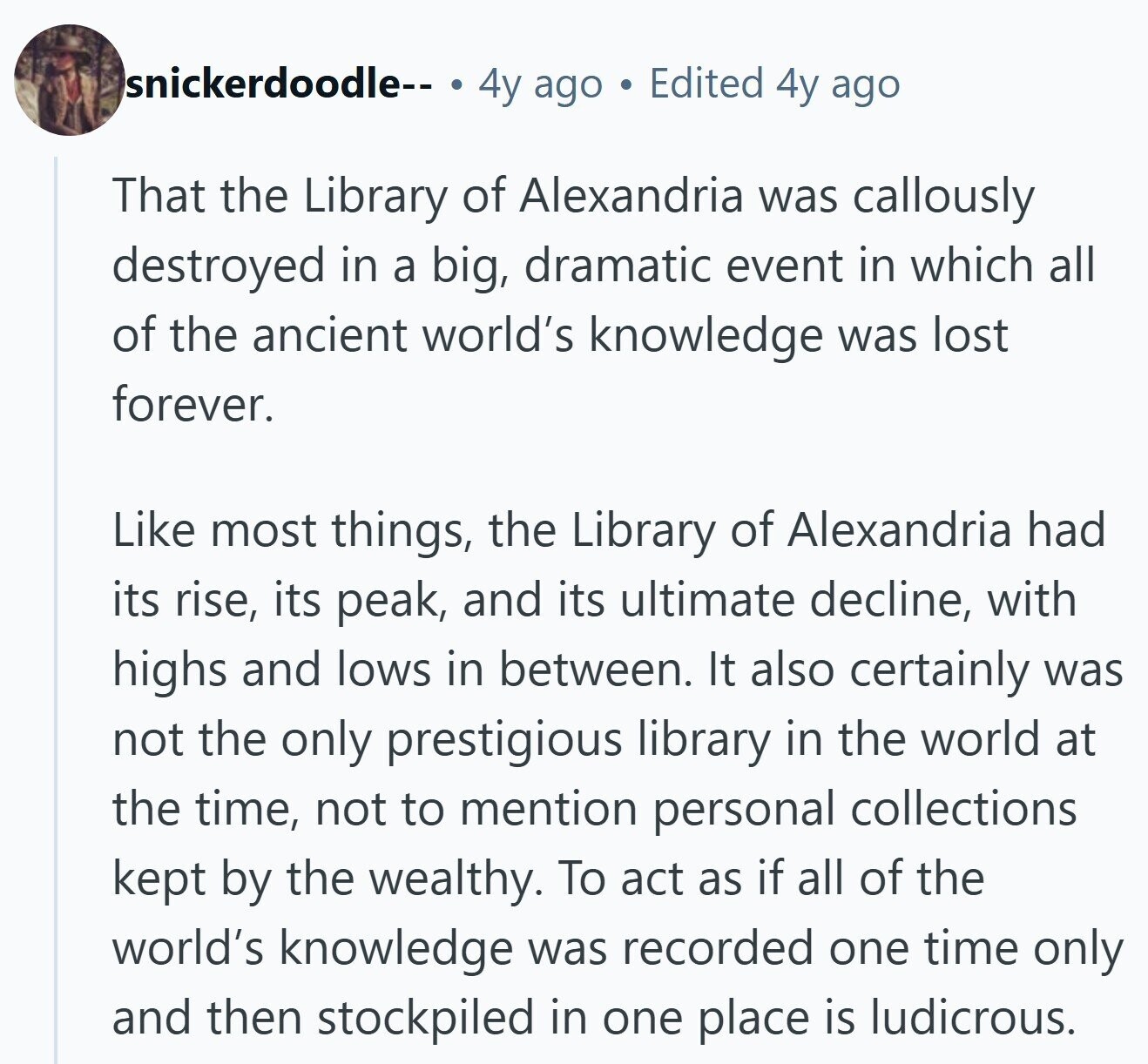 snickerdoodle-- a 4y ago Edited 4y ago That the Library of Alexandria was callously destroyed in a big, dramatic event in which all of the ancient world's knowledge was lost forever. Like most things, the Library of Alexandria had its rise, its peak, and its ultimate decline, with highs and lows in between. It also certainly was not the only prestigious library in the world at the time, not to mention personal collections kept by the wealthy. To act as if all of the world's knowledge was recorded one time only and then stockpiled in one place is ludicrous. 