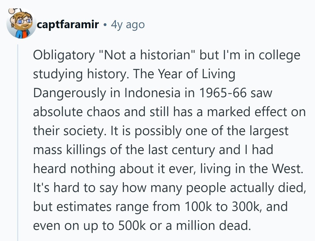 captfaramir 4y ago Obligatory Not a historian but I'm in college studying history. The Year of Living Dangerously in Indonesia in 1965-66 saw absolute chaos and still has a marked effect on their society. It is possibly one of the largest mass killings of the last century and I had heard nothing about it ever, living in the West. It's hard to say how many people actually died, but estimates range from 100k to 300k, and even on up to 500k or a million dead.