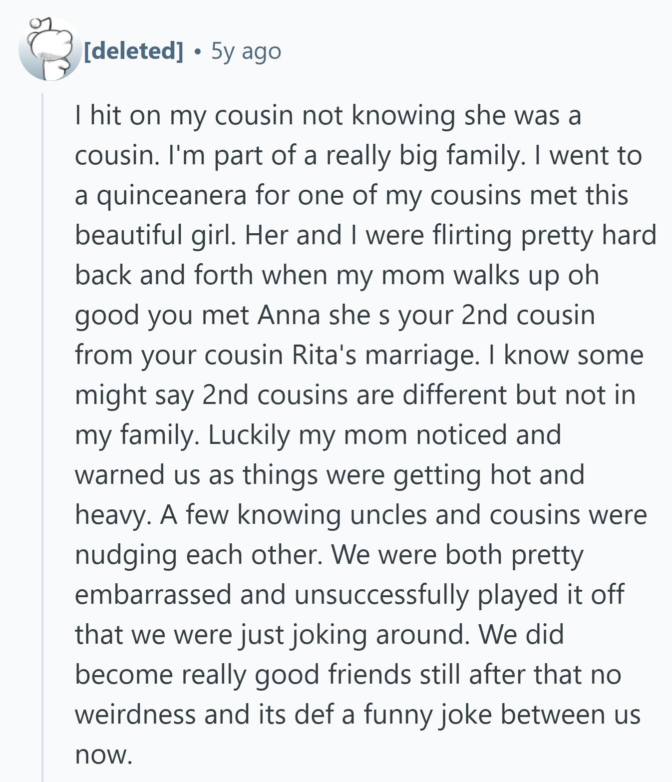 5y ago I hit on my cousin not knowing she was a cousin. I'm part of a really big family. I went to a quinceanera for one of my cousins met this beautiful girl. Her and I were flirting pretty hard back and forth when my mom walks up oh good you met Anna she S your 2nd cousin from your cousin Rita's marriage. I know some might say 2nd cousins are different but not in my family. Luckily my mom noticed and warned us as things were getting hot and heavy. A few knowing uncles and cousins were