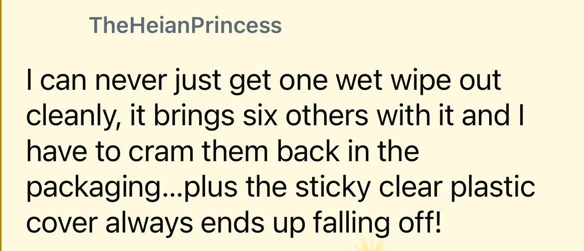 TheHeianPrincess I can never just get one wet wipe out cleanly, it brings six others with it and I have to cram them back in the packaging...plus the sticky clear plastic cover always ends up falling off!